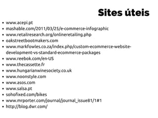 www.acepi.pt
mashable.com/2011/03/25/e-commerce-infographic
www.retailresearch.org/onlineretailing.php
oakstreetbootmakers.com
www.markfowles.co.za/index.php/custom-ecommerce-website-
development-vs-standard-ecommerce-packages
www.reebok.com/en-US
www.thecassette.fr
www.hungarianwinesociety.co.uk
www.noonstyle.com
www.asos.com
www.salsa.pt
sohofixed.com/bikes
www.mrporter.com/journal/journal_issue81/1#1
http://blog.dwr.com/
Sites úteis
 