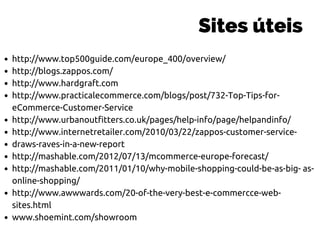 Sites úteis
http://www.top500guide.com/europe_400/overview/
http://blogs.zappos.com/
http://www.hardgraft.com
http://www.practicalecommerce.com/blogs/post/732-Top-Tips-for-
eCommerce-Customer-Service
http://www.urbanoutfitters.co.uk/pages/help-info/page/helpandinfo/
http://www.internetretailer.com/2010/03/22/zappos-customer-service-
draws-raves-in-a-new-report
http://mashable.com/2012/07/13/mcommerce-europe-forecast/
http://mashable.com/2011/01/10/why-mobile-shopping-could-be-as-big- as-
online-shopping/
http://www.awwwards.com/20-of-the-very-best-e-commercce-web-
sites.html
www.shoemint.com/showroom
 