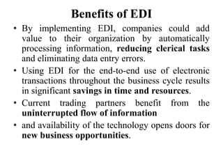 Benefits of EDI
• By implementing EDI, companies could add
value to their organization by automatically
processing information, reducing clerical tasks
and eliminating data entry errors.
• Using EDI for the end-to-end use of electronic
transactions throughout the business cycle results
in significant savings in time and resources.
• Current trading partners benefit from the
uninterrupted flow of information
• and availability of the technology opens doors for
new business opportunities.
 