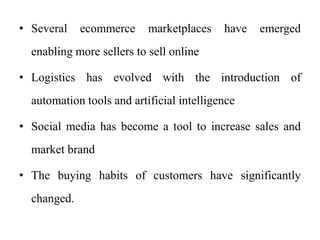 • Several ecommerce marketplaces have emerged
enabling more sellers to sell online
• Logistics has evolved with the introduction of
automation tools and artificial intelligence
• Social media has become a tool to increase sales and
market brand
• The buying habits of customers have significantly
changed.
 