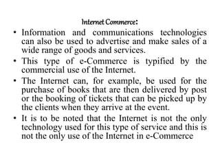 Internet Commerce:
• Information and communications technologies
can also be used to advertise and make sales of a
wide range of goods and services.
• This type of e-Commerce is typified by the
commercial use of the Internet.
• The Internet can, for example, be used for the
purchase of books that are then delivered by post
or the booking of tickets that can be picked up by
the clients when they arrive at the event.
• It is to be noted that the Internet is not the only
technology used for this type of service and this is
not the only use of the Internet in e-Commerce
 