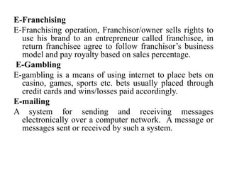 E-Franchising
E-Franchising operation, Franchisor/owner sells rights to
use his brand to an entrepreneur called franchisee, in
return franchisee agree to follow franchisor’s business
model and pay royalty based on sales percentage.
E-Gambling
E-gambling is a means of using internet to place bets on
casino, games, sports etc. bets usually placed through
credit cards and wins/losses paid accordingly.
E-mailing
A system for sending and receiving messages
electronically over a computer network. A message or
messages sent or received by such a system.
 