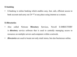 E-banking
• E-banking is online banking which enables easy, fast, safe, efficient access to
bank account and carry out 24 *7 at any place using internet as a means.
E-Directories
• Also called Netware Directory Services, Novell E-DIRECTORY
is directory service software that is used to centrally managing access to
resources on multiple servers and computers within a network.
• Directories are used to locate not only retail stores, but also businesses online.
 