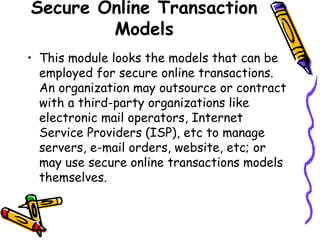 Secure Online Transaction
Models
• This module looks the models that can be
employed for secure online transactions.
An organization may outsource or contract
with a third-party organizations like
electronic mail operators, Internet
Service Providers (ISP), etc to manage
servers, e-mail orders, website, etc; or
may use secure online transactions models
themselves.
 