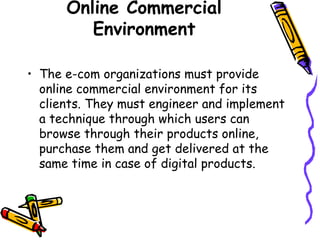 Online Commercial
Environment
• The e-com organizations must provide
online commercial environment for its
clients. They must engineer and implement
a technique through which users can
browse through their products online,
purchase them and get delivered at the
same time in case of digital products.
 