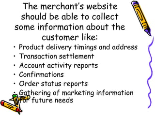 The merchant’s website
should be able to collect
some information about the
customer like:
• Product delivery timings and address
• Transaction settlement
• Account activity reports
• Confirmations
• Order status reports
• Gathering of marketing information
for future needs
 
