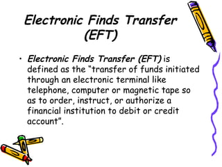 Electronic Finds Transfer
(EFT)
• Electronic Finds Transfer (EFT) is
defined as the “transfer of funds initiated
through an electronic terminal like
telephone, computer or magnetic tape so
as to order, instruct, or authorize a
financial institution to debit or credit
account”.
 