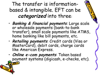 The transfer is information-
based & intangible. EFT can be
categorized into three:
• Banking & financial payments: Large scale
or wholesale payments (bank-to-bank
transfer), small scale payments like ATMS,
home banking like bill payments, etc.
• Retailing payments: Credit cards (Visa or
MasterCard), debit cards, charge cards
like American Express.
• Online e-com payments: Token based
payment systems (digicash, e-checks, etc).
 