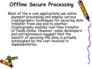 Offline Secure Processing
Most of the e-com applications use online
payment processing and employ various
cryptographic techniques for securing data
transfer from one end to another.
Cryptography enables real-time transfer
of funds online. However, some developers
and entrepreneurs suggest that the
benefit of securing the data is actually
outweighed by the cost involved in
implementation.
 