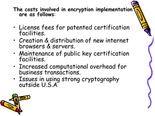 The costs involved in encryption implementation
are as follows:
• License fees for patented certification
facilities.
• Creation & distribution of new internet
browsers & servers.
• Maintenance of public key certification
facilities.
• Increased computational overhead for
business transactions.
• Issues in using strong cryptography
outside U.S.A.
 