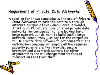 Requirment of Private Data Networks
A solution for these companies is the use of ‘Private
Data Networks’ to pass the data to & through
internet. Companies like CompuServe, Advantis,
AT&T, BBN Planet, etc have offered private data
networks for companies that are looking for a
large network but do want to build such a large
network. Hence, they just pay for the companies
to use private data network to get connected. The
distribution company will employ all the required
security parameters like firewalls, secure
browsers and e-com web servers for other
organizations and will charge monthly fees of
transaction fees from them
 