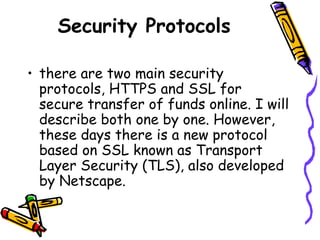 Security Protocols
• there are two main security
protocols, HTTPS and SSL for
secure transfer of funds online. I will
describe both one by one. However,
these days there is a new protocol
based on SSL known as Transport
Layer Security (TLS), also developed
by Netscape.
 