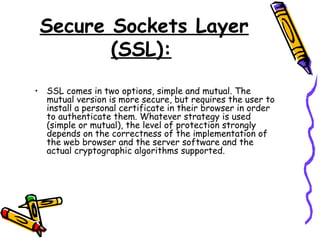Secure Sockets Layer
(SSL):
• SSL comes in two options, simple and mutual. The
mutual version is more secure, but requires the user to
install a personal certificate in their browser in order
to authenticate them. Whatever strategy is used
(simple or mutual), the level of protection strongly
depends on the correctness of the implementation of
the web browser and the server software and the
actual cryptographic algorithms supported.
 