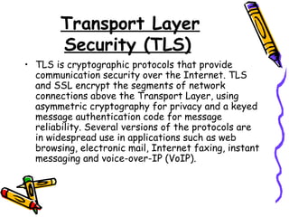 Transport Layer
Security (TLS)
• TLS is cryptographic protocols that provide
communication security over the Internet. TLS
and SSL encrypt the segments of network
connections above the Transport Layer, using
asymmetric cryptography for privacy and a keyed
message authentication code for message
reliability. Several versions of the protocols are
in widespread use in applications such as web
browsing, electronic mail, Internet faxing, instant
messaging and voice-over-IP (VoIP).
 