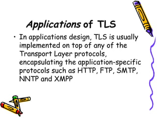 Applications of TLS
• In applications design, TLS is usually
implemented on top of any of the
Transport Layer protocols,
encapsulating the application-specific
protocols such as HTTP, FTP, SMTP,
NNTP and XMPP
 