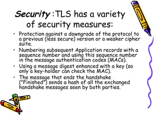 Security :TLS has a variety
of security measures:
• Protection against a downgrade of the protocol to
a previous (less secure) version or a weaker cipher
suite.
• Numbering subsequent Application records with a
sequence number and using this sequence number
in the message authentication codes (MACs).
• Using a message digest enhanced with a key (so
only a key-holder can check the MAC).
• The message that ends the handshake
("Finished") sends a hash of all the exchanged
handshake messages seen by both parties.
 