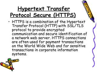 Hypertext Transfer
Protocol Secure (HTTPS)
• HTTPS is a combination of the Hypertext
Transfer Protocol (HTTP) with SSL/TLS
protocol to provide encrypted
communication and secure identification of
a network web server. HTTPS connections
are often used for payment transactions
on the World Wide Web and for sensitive
transactions in corporate information
systems.
 