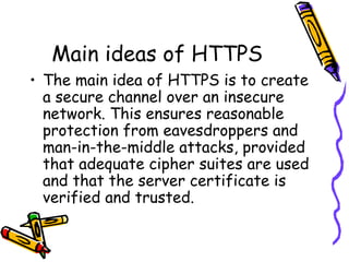 Main ideas of HTTPS
• The main idea of HTTPS is to create
a secure channel over an insecure
network. This ensures reasonable
protection from eavesdroppers and
man-in-the-middle attacks, provided
that adequate cipher suites are used
and that the server certificate is
verified and trusted.
 