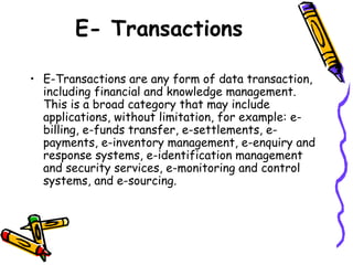 E- Transactions
• E-Transactions are any form of data transaction,
including financial and knowledge management.
This is a broad category that may include
applications, without limitation, for example: e-
billing, e-funds transfer, e-settlements, e-
payments, e-inventory management, e-enquiry and
response systems, e-identification management
and security services, e-monitoring and control
systems, and e-sourcing.
 