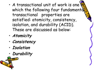 • A transactional unit of work is one in
which the following four fundamental
transactional properties are
satisfied: atomicity, consistency,
isolation, and durability (ACID).
These are discussed as below:
• Atomicity
• Consistency
• Isolation
• Durability
 