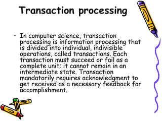 Transaction processing
• In computer science, transaction
processing is information processing that
is divided into individual, indivisible
operations, called transactions. Each
transaction must succeed or fail as a
complete unit; it cannot remain in an
intermediate state. Transaction
mandatorily requires acknowledgment to
get received as a necessary feedback for
accomplishment.
 