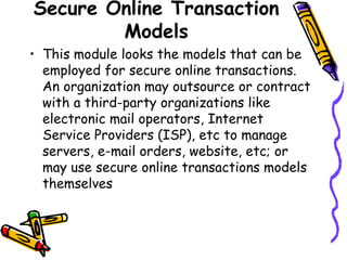 Secure Online Transaction
Models
• This module looks the models that can be
employed for secure online transactions.
An organization may outsource or contract
with a third-party organizations like
electronic mail operators, Internet
Service Providers (ISP), etc to manage
servers, e-mail orders, website, etc; or
may use secure online transactions models
themselves
 