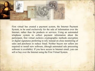 First virtual has created a payment system, the Internet Payment
System, to be used exclusively for the sale of information over the
Internet, rather than for products or services. Using an automated
telephone system to collect payment information about the
participant, first virtual eschews cryptographic methods encryption
or digital signatures preferring to rely instead on close monitoring of
sales and purchases to reduce fraud. Neither buyers nor sellers are
required to install new software, (though automated sale processing
software is available). If you have access to Internet email, you can
sell or buy over the Internet using the First Virtual System.
 