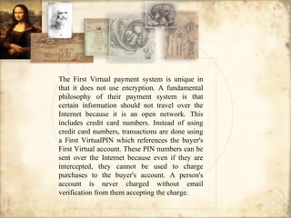 The First Virtual payment system is unique in
that it does not use encryption. A fundamental
philosophy of their payment system is that
certain information should not travel over the
Internet because it is an open network. This
includes credit card numbers. Instead of using
credit card numbers, transactions are done using
a First VirtualPIN which references the buyer's
First Virtual account. These PIN numbers can be
sent over the Internet because even if they are
intercepted, they cannot be used to charge
purchases to the buyer's account. A person's
account is never charged without email
verification from them accepting the charge.
 