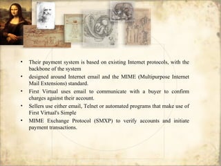 • Their payment system is based on existing Internet protocols, with the
backbone of the system
• designed around Internet email and the MIME (Multipurpose Internet
Mail Extensions) standard.
• First Virtual uses email to communicate with a buyer to confirm
charges against their account.
• Sellers use either email, Telnet or automated programs that make use of
First Virtual's Simple
• MIME Exchange Protocol (SMXP) to verify accounts and initiate
payment transactions.
 