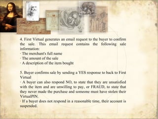 4. First Virtual generates an email request to the buyer to confirm
the sale. This email request contains the following sale
information:
· The merchant's full name
· The amount of the sale
· A description of the item bought
5. Buyer confirms sale by sending a YES response to back to First
Virtual
· A buyer can also respond NO, to state that they are unsatisfied
with the item and are unwilling to pay, or FRAUD, to state that
they never made the purchase and someone must have stolen their
VirtualPIN.
· If a buyer does not respond in a reasonable time, their account is
suspended.
 