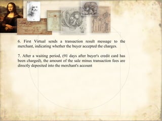 6. First Virtual sends a transaction result message to the
merchant, indicating whether the buyer accepted the charges.
7. After a waiting period, (91 days after buyer's credit card has
been charged), the amount of the sale minus transaction fees are
directly deposited into the merchant's account
 