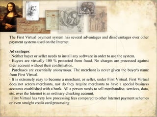 The First Virtual payment system has several advantages and disadvantages over other
payment systems used on the Internet.
Advantages:
· Neither buyer or seller needs to install any software in order to use the system.
· Buyers are virtually 100 % protected from fraud. No charges are processed against
their account without their confirmation.
· Purchases are essentially anonymous. The merchant is never given the buyer's name
from First Virtual.
· It is extremely easy to become a merchant, or seller, under First Virtual. First Virtual
does not screen merchants, nor do they require merchants to have a special business
accounts established with a bank. All a person needs to sell merchandise, services, data,
etc. over the Internet is an ordinary checking account.
· First Virtual has very low processing fees compared to other Internet payment schemes
or even straight credit card processing.
 