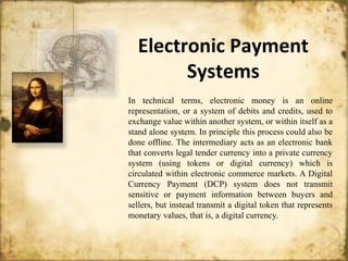 Electronic Payment
Systems
In technical terms, electronic money is an online
representation, or a system of debits and credits, used to
exchange value within another system, or within itself as a
stand alone system. In principle this process could also be
done offline. The intermediary acts as an electronic bank
that converts legal tender currency into a private currency
system (using tokens or digital currency) which is
circulated within electronic commerce markets. A Digital
Currency Payment (DCP) system does not transmit
sensitive or payment information between buyers and
sellers, but instead transmit a digital token that represents
monetary values, that is, a digital currency.
 