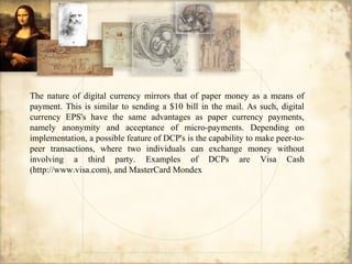The nature of digital currency mirrors that of paper money as a means of
payment. This is similar to sending a $10 bill in the mail. As such, digital
currency EPS's have the same advantages as paper currency payments,
namely anonymity and acceptance of micro-payments. Depending on
implementation, a possible feature of DCP's is the capability to make peer-to-
peer transactions, where two individuals can exchange money without
involving a third party. Examples of DCPs are Visa Cash
(http://www.visa.com), and MasterCard Mondex
 