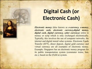 Digital Cash (or
Electronic Cash)
Electronic money (also known as e-currency, e-money,
electronic cash, electronic currency,digital money,
digital cash, digital currency, cyber currency) refers to
money or scrip which is only exchanged electronically.
Typically, this involves the use of computer networks, the
internet and digital stored value systems. Electronic Funds
Transfer (EFT), direct deposit, digital gold currency and
virtual currency are all examples of electronic money.
Example: Singapore has an electronic money program for
its public transportation system (commuter trains, bus,
etc.), based on the (FeliCa) system.
 
