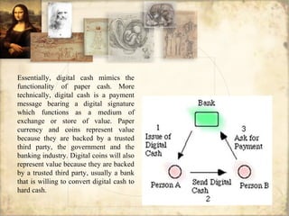 Essentially, digital cash mimics the
functionality of paper cash. More
technically, digital cash is a payment
message bearing a digital signature
which functions as a medium of
exchange or store of value. Paper
currency and coins represent value
because they are backed by a trusted
third party, the government and the
banking industry. Digital coins will also
represent value because they are backed
by a trusted third party, usually a bank
that is willing to convert digital cash to
hard cash.
 