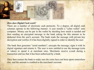 How does Digital Cash work?
There are a number of electronic cash protocols. To a degree, all digital cash
schemes operate in the following manner: A user installs a "cyber wallet" onto
computer. Money can be put in the wallet by deciding how much is needed and
then sending an encrypted message to the bank asking for this amount to be
deducted from the user's account. The bank reads the message with private key
decryption and verifies if it has been digitally signed in order to identify the user.
The bank then generates "serial numbers", encrypts the message, signs it with its
digital signature and returns it. The user is now entitled to use the message (coin
or token) to spend it at merchant sites. Merchants receive e-cash during a
transaction and see that it has been authorized by a bank.
They then contact the bank to make sure the coins have not been spent somewhere
else, and the amount is credited to the merchant's account.
 