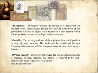 · Anonymous - Anonymity assures the privacy of a transaction on
multiple levels. Transactional privacy will also be at the heart of the
government's attack on digital cash because it is that feature which
will most likely render current legal tender irrelevant.
· Portable - The security and use of the digital cash is not dependent
on any physical location. The cash can be transferred through
computer networks and off the computer network into other storage
devices.
· Off-line capable - The protocol between the two exchanging parties
is executed off-line, meaning that neither is required to be host-
connected in order to process. Availability
must be unrestricted
 