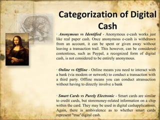 Categorization of Digital
Cash
· Anonymous vs Identified - Anonymous e-cash works just
like real paper cash. Once anonymous e-cash is withdrawn
from an account, it can be spent or given away without
leaving a transaction trail. This however, can be considered
contentious, such as Paypal, a recognized form of digital
cash, is not considered to be entirely anonymous.
· Online vs Offline - Online means you need to interact with
a bank (via modem or network) to conduct a transaction with
a third party. Offline means you can conduct atransaction
without having to directly involve a bank
· Smart Cards vs Purely Electronic - Smart cards are similar
to credit cards, but storemoney-related information on a chip
within the card. They may be used in digital cashapplications.
Again, there is ambivalence as to whether smart cards
represent "true"digital cash.
 