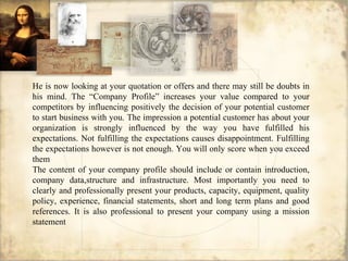 He is now looking at your quotation or offers and there may still be doubts in
his mind. The “Company Profile” increases your value compared to your
competitors by influencing positively the decision of your potential customer
to start business with you. The impression a potential customer has about your
organization is strongly influenced by the way you have fulfilled his
expectations. Not fulfilling the expectations causes disappointment. Fulfilling
the expectations however is not enough. You will only score when you exceed
them
The content of your company profile should include or contain introduction,
company data,structure and infrastructure. Most importantly you need to
clearly and professionally present your products, capacity, equipment, quality
policy, experience, financial statements, short and long term plans and good
references. It is also professional to present your company using a mission
statement
 