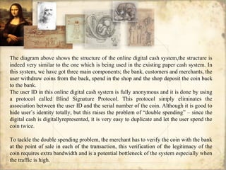 The diagram above shows the structure of the online digital cash system,the structure is
indeed very similar to the one which is being used in the existing paper cash system. In
this system, we have got three main components; the bank, customers and merchants, the
user withdraw coins from the back, spend in the shop and the shop deposit the coin back
to the bank.
The user ID in this online digital cash system is fully anonymous and it is done by using
a protocol called Blind Signature Protocol. This protocol simply eliminates the
association between the user ID and the serial number of the coin. Although it is good to
hide user’s identity totally, but this raises the problem of “double spending” – since the
digital cash is digitallyrepresented, it is very easy to duplicate and let the user spend the
coin twice.
To tackle the double spending problem, the merchant has to verify the coin with the bank
at the point of sale in each of the transaction, this verification of the legitimacy of the
coin requires extra bandwidth and is a potential bottleneck of the system especially when
the traffic is high.
 