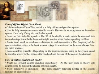 Pros of Offline Digital Cash Model
• Off-line scheme -The offline model is a fully offline and portable system.
• User is fully anonymous unless double spend - The user is as anonymous as the online
system if and only if they did not double spend.
• Bank can detect double spender - The ID of the double spender would be revealed, this
is an advantage towards the bank as it might worries about double spending problem.
• Banks don’t need to synchronize database in each transaction - The frequency of the
synchronization between the bank servers is kept to a minimum as these are always done
via batch updates.
• Coins could be reusable - Depending on the implementation, coins in the system could
be reusable which further reduces the overhead and the size of the coin in the database.
Cons of Offline Digital Cash Model
• Might not prevent double spending immediately - As the user could in theory still
double spend by risking the chance of being caught.
• More expensive to implement - The extra security hardware needed in the system
requires an additional cost
 