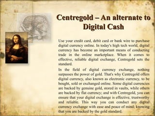 Centregold – An alternate toCentregold – An alternate to
Digital CashDigital Cash
Use your credit card, debit card or bank wire to purchase
digital currency online. In today's high tech world, digital
currency has become an important means of conducting
trade in the online marketplace. When it comes to
effective, reliable digital exchange, Centregold sets the
standard.
In the field of digital currency exchange, nothing
surpasses the power of gold. That's why Centregold offers
digital currency, also known as electronic currency, to be
bought, sold or exchanged online. Some digital currencies
are backed by genuine gold, stored in vaults, while others
are backed by flat currency; and with Centregold, you can
ensure that your digital exchange is effective, trustworthy
and reliable. This way you can conduct any digital
currency exchange with ease and peace of mind; knowing
that you are backed by the gold standard.
 