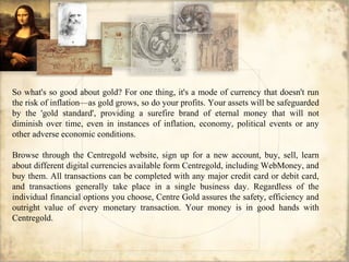 So what's so good about gold? For one thing, it's a mode of currency that doesn't run
the risk of inflation—as gold grows, so do your profits. Your assets will be safeguarded
by the 'gold standard', providing a surefire brand of eternal money that will not
diminish over time, even in instances of inflation, economy, political events or any
other adverse economic conditions.
Browse through the Centregold website, sign up for a new account, buy, sell, learn
about different digital currencies available form Centregold, including WebMoney, and
buy them. All transactions can be completed with any major credit card or debit card,
and transactions generally take place in a single business day. Regardless of the
individual financial options you choose, Centre Gold assures the safety, efficiency and
outright value of every monetary transaction. Your money is in good hands with
Centregold.
 