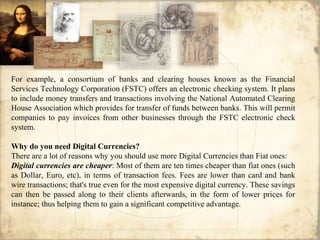 For example, a consortium of banks and clearing houses known as the Financial
Services Technology Corporation (FSTC) offers an electronic checking system. It plans
to include money transfers and transactions involving the National Automated Clearing
House Association which provides for transfer of funds between banks. This will permit
companies to pay invoices from other businesses through the FSTC electronic check
system.
Why do you need Digital Currencies?
There are a lot of reasons why you should use more Digital Currencies than Fiat ones:
Digital currencies are cheaper: Most of them are ten times cheaper than fiat ones (such
as Dollar, Euro, etc), in terms of transaction fees. Fees are lower than card and bank
wire transactions; that's true even for the most expensive digital currency. These savings
can then be passed along to their clients afterwards, in the form of lower prices for
instance; thus helping them to gain a significant competitive advantage.
 