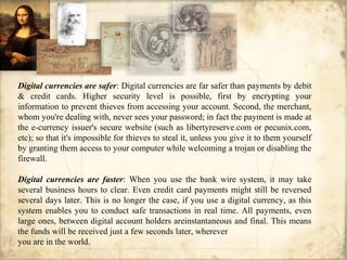 Digital currencies are safer: Digital currencies are far safer than payments by debit
& credit cards. Higher security level is possible, first by encrypting your
information to prevent thieves from accessing your account. Second, the merchant,
whom you're dealing with, never sees your password; in fact the payment is made at
the e-currency issuer's secure website (such as libertyreserve.com or pecunix.com,
etc); so that it's impossible for thieves to steal it, unless you give it to them yourself
by granting them access to your computer while welcoming a trojan or disabling the
firewall.
Digital currencies are faster: When you use the bank wire system, it may take
several business hours to clear. Even credit card payments might still be reversed
several days later. This is no longer the case, if you use a digital currency, as this
system enables you to conduct safe transactions in real time. All payments, even
large ones, between digital account holders areinstantaneous and final. This means
the funds will be received just a few seconds later, wherever
you are in the world.
 