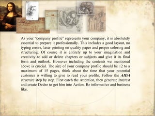 As your “company profile” represents your company, it is absolutely
essential to prepare it professionally. This includes a good layout, no
typing errors, laser printing on quality paper and proper coloring and
structuring. Of course it is entirely up to your imagination and
creativity to add or delete chapters or subjects and give it its final
form and outlook. However including the contents we mentioned
above is crucial. The size of your company profile should be 12 to a
maximum of 15 pages, think about the time that your potential
customer is willing to give to read your profile. Follow the AIDA
structure step by step. First catch the Attention, then generate Interest
and create Desire to get him into Action. Be informative and business
like.
 