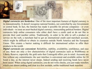 Digital currencies are borderless: One of the most important features of digital currency is
its transnationality. It doesn't recognize national borders, nor controlled by any Government
or central bank. In fact, the Internet has made it possible for private companies - or even
individuals - to issue an asset-backed digital currency, transcending political borders. Digital
currencies help online consumers who either don't have a credit card or do not like to
provide their card number online. Traditionally, in order to be able to sell a product or
service on the web, a merchant had to get an international credit card merchant account,
which might be difficult to obtain in countries outside North America and the European
Union. This creates a barrier making it difficult for international sellers to offer their
products to the world.
Digital currencies are convenient: Reliability, stability, availability, confidence, and ease
of use; these are only a few characteristics of digital currencies such as WebMoney or
Liberty Reserve, especially the gold units that Centregold offers you in retail. Accounts are
free without any commitments; the user interface is convenient and available online for 24
hours a day, as the internet never sleeps. Indeed sending and receiving funds have never
been easier. When using digital currencies, you do not write checks, you just make transfers
which cost almost nothing and clear in a few seconds, unlike traditional bank transfers.
 