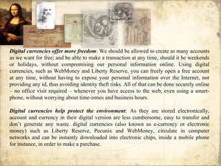 Digital currencies offer more freedom: We should be allowed to create as many accounts
as we want for free; and be able to make a transaction at any time, should it be weekends
or holidays, without compromising our personal information online. Using digital
currencies, such as WebMoney and Liberty Reserve, you can freely open a free account
at any time, without having to expose your personal information over the Internet, nor
providing any id, thus avoiding identity theft risks. All of that can be done securely online
– no office visit required – whenever you have access to the web, even using a smart-
phone, without worrying about time-zones and business hours.
Digital currencies help protect the environment: As they are stored electronically,
account and currency in their digital version are less cumbersome, easy to transfer and
don’t generate any waste. digital currencies (also known as e-currency or electronic
money) such as Liberty Reserve, Pecunix and WebMoney, circulate in computer
networks and can be instantly downloaded into electronic chips, inside a mobile phone
for instance, in order to make a purchase.
 