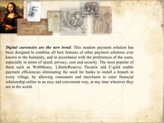 Digital currencies are the new trend: This modern payment solution has
been designed to combine all best features of other payment solutions ever
known to the humanity, and in accordance with the preferences of the users,
especially in terms of speed, privacy, cost and security. The most popular of
them such as WebMoney, LibertyReserve, Pecunix and C-gold enable
payment efficiencies eliminating the need for banks to install a branch in
every village, by allowing consumers and merchants to enter financial
relationship online in an easy and convenient way, at any time wherever they
are in the world.
 